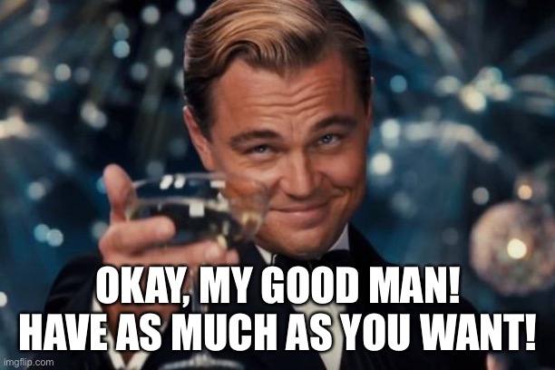 Leonardo Dicaprio Cheers Meme | OKAY, MY GOOD MAN! HAVE AS MUCH AS YOU WANT! | image tagged in memes,leonardo dicaprio cheers | made w/ Imgflip meme maker