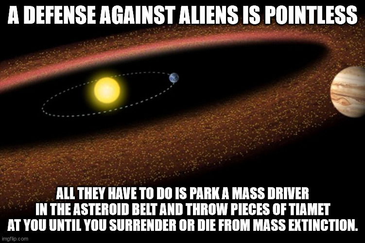 A DEFENSE AGAINST ALIENS IS POINTLESS; ALL THEY HAVE TO DO IS PARK A MASS DRIVER IN THE ASTEROID BELT AND THROW PIECES OF TIAMET AT YOU UNTIL YOU SURRENDER OR DIE FROM MASS EXTINCTION. | image tagged in aliens,space force | made w/ Imgflip meme maker