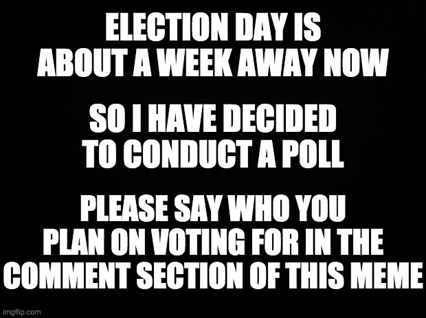 Let's see who the frontrunner is (hopefully me) | ELECTION DAY IS ABOUT A WEEK AWAY NOW; SO I HAVE DECIDED TO CONDUCT A POLL; PLEASE SAY WHO YOU PLAN ON VOTING FOR IN THE COMMENT SECTION OF THIS MEME | image tagged in memes,politics,polls,election | made w/ Imgflip meme maker