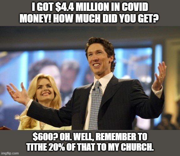 joel osteen | I GOT $4.4 MILLION IN COVID MONEY! HOW MUCH DID YOU GET? $600? OH. WELL, REMEMBER TO TITHE 20% OF THAT TO MY CHURCH. | image tagged in joel osteen,covid-19,coronavirus | made w/ Imgflip meme maker