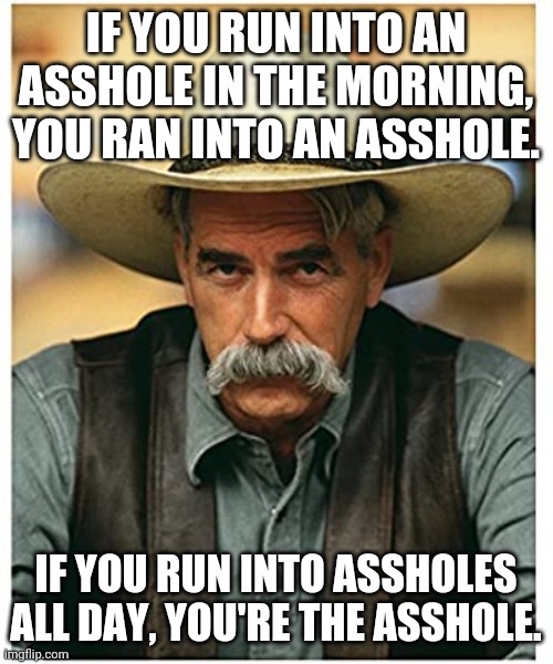 If you ran into an asshole | IF YOU RUN INTO AN ASSHOLE IN THE MORNING, YOU RAN INTO AN ASSHOLE. IF YOU RUN INTO ASSHOLES ALL DAY, YOU'RE THE ASSHOLE. | image tagged in asshole,sam elliott | made w/ Imgflip meme maker