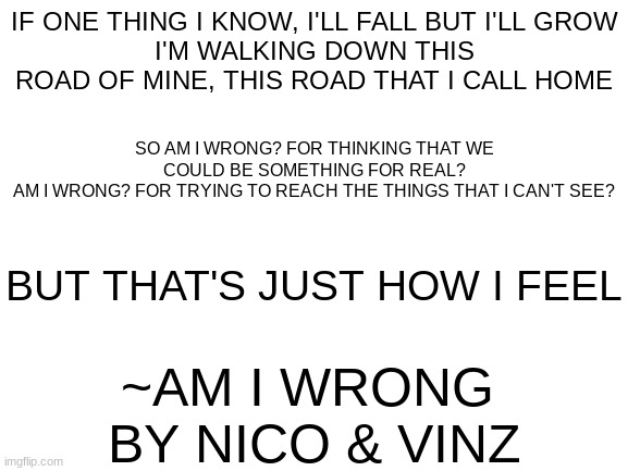 first post!!! here's the Genius lyrics link for am i wrong: https://genius.com/Nico-and-vinz-am-i-wrong-lyrics | IF ONE THING I KNOW, I'LL FALL BUT I'LL GROW
I'M WALKING DOWN THIS ROAD OF MINE, THIS ROAD THAT I CALL HOME; SO AM I WRONG? FOR THINKING THAT WE COULD BE SOMETHING FOR REAL?
AM I WRONG? FOR TRYING TO REACH THE THINGS THAT I CAN'T SEE? BUT THAT'S JUST HOW I FEEL; ~AM I WRONG 
BY NICO & VINZ | image tagged in first post of the stream,nico and vinz,am i wrong | made w/ Imgflip meme maker