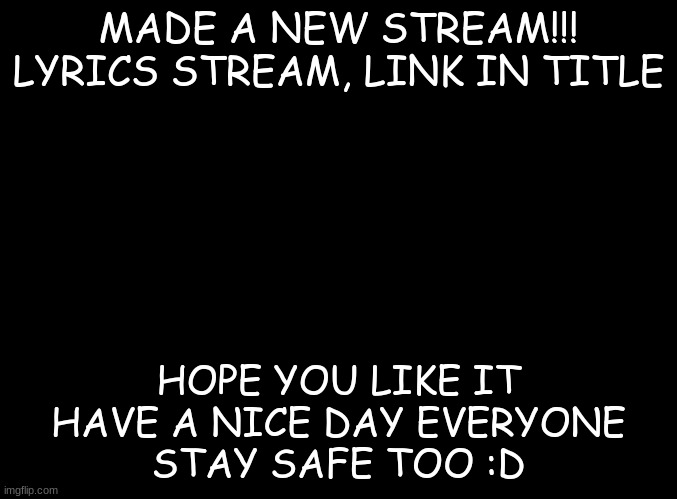 https://imgflip.com/m/lyrics_stream | MADE A NEW STREAM!!!

LYRICS STREAM, LINK IN TITLE; HOPE YOU LIKE IT

HAVE A NICE DAY EVERYONE

STAY SAFE TOO :D | image tagged in new stream,hope u like it,plz follow it | made w/ Imgflip meme maker