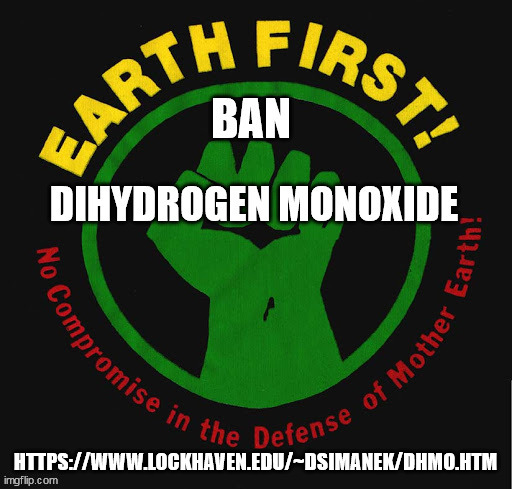 https://www.change.org/p/pointmaster-luna-lu-se-petition-to-ban-dihydrogen-monoxide-dhmo | HTTPS://WWW.LOCKHAVEN.EDU/~DSIMANEK/DHMO.HTM | image tagged in earth first,epa regulations,public relations,intelligence manipulation,bf skinner | made w/ Imgflip meme maker