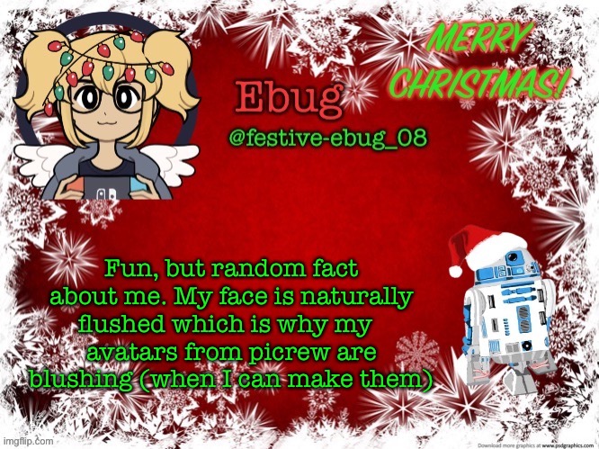 The point of this idk, I’m just bored as always | Fun, but random fact about me. My face is naturally flushed which is why my  
avatars from picrew are blushing (when I can make them) | image tagged in festive ebug 2 | made w/ Imgflip meme maker