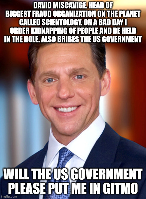 Church of Scientology and Kidnapping | DAVID MISCAVIGE. HEAD OF BIGGEST FRAUD ORGANIZATION ON THE PLANET CALLED SCIENTOLOGY. ON A BAD DAY I ORDER KIDNAPPING OF PEOPLE AND BE HELD IN THE HOLE. ALSO BRIBES THE US GOVERNMENT; WILL THE US GOVERNMENT PLEASE PUT ME IN GITMO | image tagged in scientology,elizabeth moss,donald trump,church,scammers,kidnapping | made w/ Imgflip meme maker