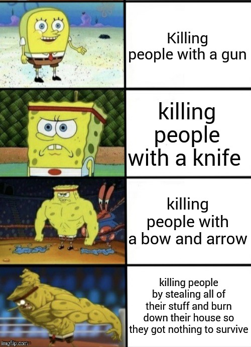 SpongeBob Strength | Killing people with a gun; killing people with a knife; killing people with a bow and arrow; killing people by stealing all of their stuff and burn down their house so they got nothing to survive | image tagged in spongebob strength | made w/ Imgflip meme maker