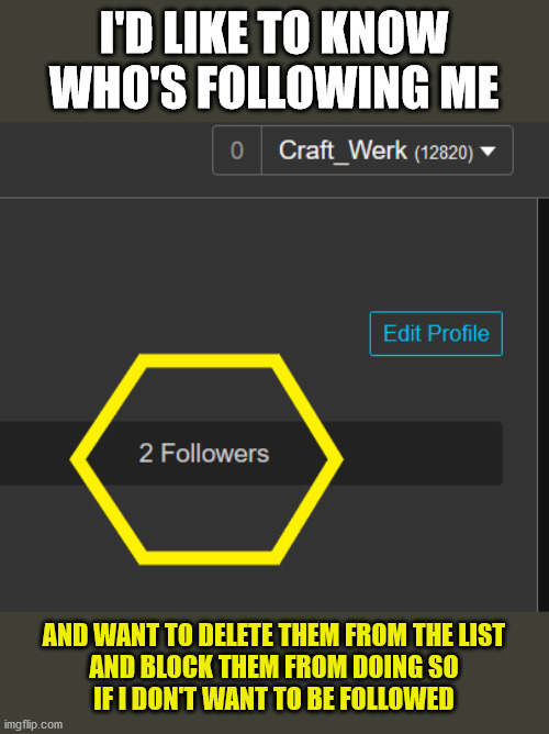 I'D LIKE TO KNOW
WHO'S FOLLOWING ME; AND WANT TO DELETE THEM FROM THE LIST
AND BLOCK THEM FROM DOING SO
IF I DON'T WANT TO BE FOLLOWED | image tagged in imgflip,follow,blocked,unfeature | made w/ Imgflip meme maker