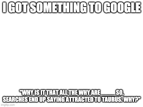 Not that i should be complaining i am a taurus | I GOT SOMETHING TO GOOGLE; "WHY IS IT THAT ALL THE WHY ARE ____ SO, SEARCHES END UP SAYING ATTRACTED TO TAURUS. WHY?" | image tagged in blank white template | made w/ Imgflip meme maker