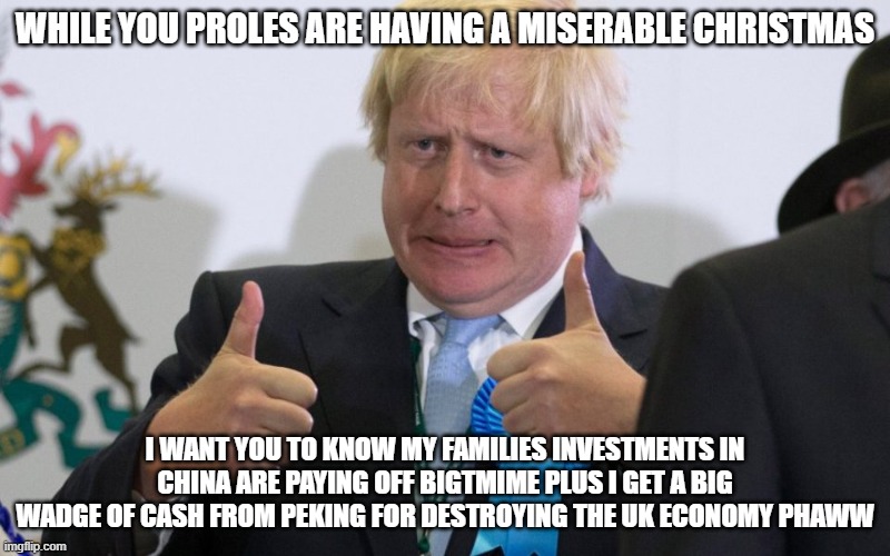 boris johnson | WHILE YOU PROLES ARE HAVING A MISERABLE CHRISTMAS; I WANT YOU TO KNOW MY FAMILIES INVESTMENTS IN CHINA ARE PAYING OFF BIGTMIME PLUS I GET A BIG WADGE OF CASH FROM PEKING FOR DESTROYING THE UK ECONOMY PHAWW | image tagged in boris johnson | made w/ Imgflip meme maker