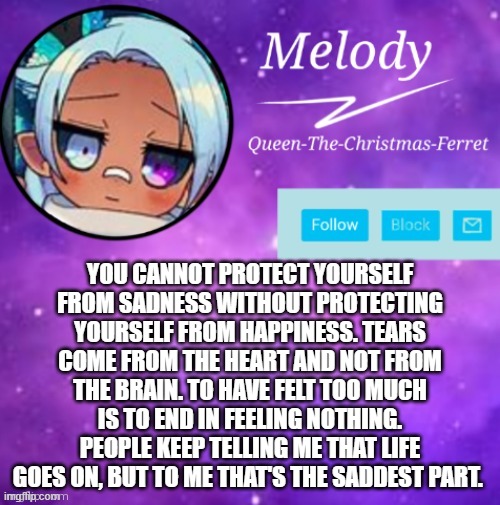 MELODY | YOU CANNOT PROTECT YOURSELF FROM SADNESS WITHOUT PROTECTING YOURSELF FROM HAPPINESS. TEARS COME FROM THE HEART AND NOT FROM THE BRAIN. TO HAVE FELT TOO MUCH IS TO END IN FEELING NOTHING. PEOPLE KEEP TELLING ME THAT LIFE GOES ON, BUT TO ME THAT'S THE SADDEST PART. | image tagged in melody | made w/ Imgflip meme maker