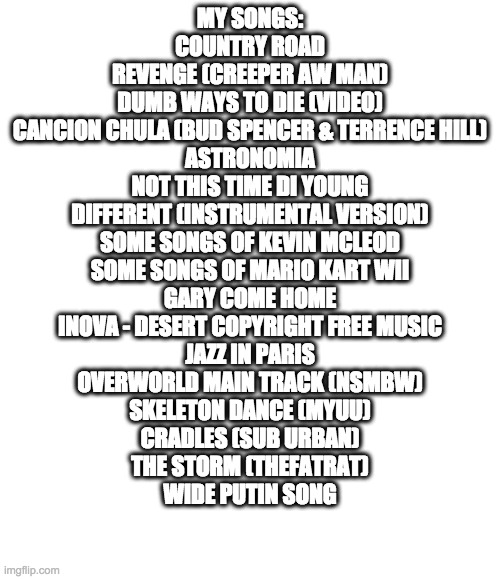 And that's what i hear | MY SONGS:
COUNTRY ROAD
REVENGE (CREEPER AW MAN)
DUMB WAYS TO DIE (VIDEO)
CANCION CHULA (BUD SPENCER & TERRENCE HILL)
ASTRONOMIA
NOT THIS TIME DI YOUNG
DIFFERENT (INSTRUMENTAL VERSION)
SOME SONGS OF KEVIN MCLEOD
SOME SONGS OF MARIO KART WII
GARY COME HOME
INOVA - DESERT COPYRIGHT FREE MUSIC
JAZZ IN PARIS
OVERWORLD MAIN TRACK (NSMBW)
SKELETON DANCE (MYUU)
CRADLES (SUB URBAN)
THE STORM (THEFATRAT)
WIDE PUTIN SONG | image tagged in blank | made w/ Imgflip meme maker