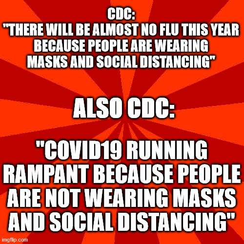 Red blank background | CDC:
"THERE WILL BE ALMOST NO FLU THIS YEAR BECAUSE PEOPLE ARE WEARING MASKS AND SOCIAL DISTANCING"; ALSO CDC:; "COVID19 RUNNING RAMPANT BECAUSE PEOPLE ARE NOT WEARING MASKS AND SOCIAL DISTANCING" | image tagged in red blank background,cdc hypocrisy | made w/ Imgflip meme maker