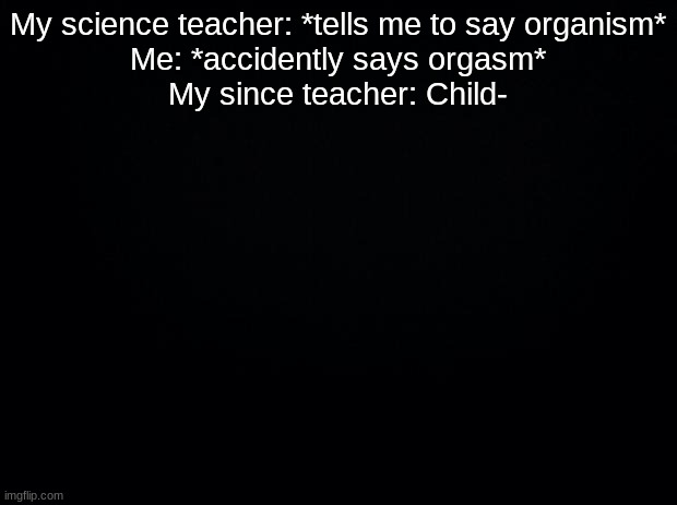 Black background | My science teacher: *tells me to say organism*
Me: *accidently says orgasm*
My since teacher: Child- | image tagged in black background | made w/ Imgflip meme maker