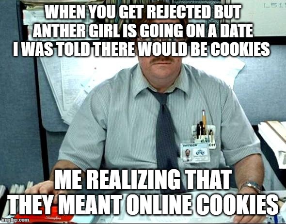 I Was Told There Would Be Meme | WHEN YOU GET REJECTED BUT ANTHER GIRL IS GOING ON A DATE I WAS TOLD THERE WOULD BE COOKIES; ME REALIZING THAT THEY MEANT ONLINE COOKIES | image tagged in memes,i was told there would be | made w/ Imgflip meme maker