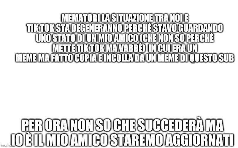 MEMATORI LA SITUAZIONE TRA NOI E TIK TOK STA DEGENERANNO PERCHÈ STAVO GUARDANDO UNO STATO DI UN MIO AMICO (CHE NON SO PERCHÈ METTE TIK TOK MA VABBÈ)  IN CUI ERA UN MEME MA FATTO COPIA E INCOLLA DA UN MEME DI QUESTO SUB; PER ORA NON SO CHE SUCCEDERÀ MA IO È IL MIO AMICO STAREMO AGGIORNATI | made w/ Imgflip meme maker