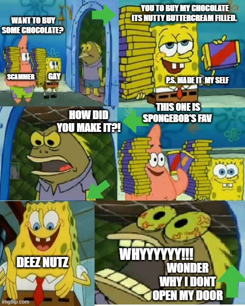 How Patrick and SpongeBob sell. |  YOU TO BUY MY CHOCOLATE ITS NUTTY BUTTERCREAM FILLED. WANT TO BUY SOME CHOCOLATE? GAY; P.S. MADE IT  MY SELF; SCAMMER; THIS ONE IS SPONGEBOB'S FAV; HOW DID YOU MAKE IT?! WHYYYYYY!!! DEEZ NUTZ; WONDER WHY I DONT OPEN MY DOOR | image tagged in memes,chocolate spongebob,funny memes,upvotes,viral,business | made w/ Imgflip meme maker