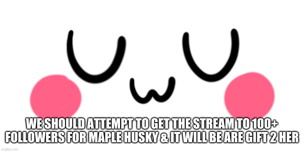 uwu | WE SHOULD ATTEMPT TO GET THE STREAM TO 100+ FOLLOWERS FOR MAPLE HUSKY & IT WILL BE ARE GIFT 2 HER | image tagged in uwu | made w/ Imgflip meme maker