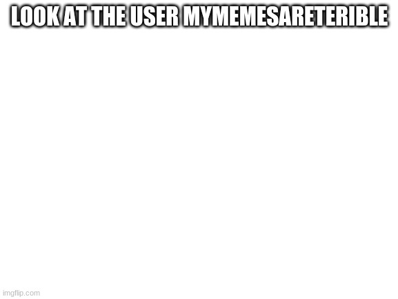 oh no | LOOK AT THE USER MYMEMESARETERIBLE | image tagged in blank white template | made w/ Imgflip meme maker