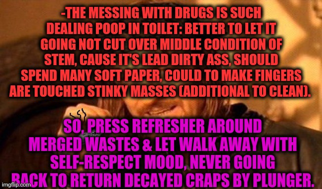 -As it surely started to smell. | -THE MESSING WITH DRUGS IS SUCH DEALING POOP IN TOILET: BETTER TO LET IT GOING NOT CUT OVER MIDDLE CONDITION OF STEM, CAUSE IT'S LEAD DIRTY ASS, SHOULD SPEND MANY SOFT PAPER, COULD TO MAKE FINGERS ARE TOUCHED STINKY MASSES (ADDITIONAL TO CLEAN). SO, PRESS REFRESHER AROUND MERGED WASTES & LET WALK AWAY WITH SELF-RESPECT MOOD, NEVER GOING BACK TO RETURN DECAYED CRAPS BY PLUNGER. | image tagged in one does not simply 420 blaze it,don't do drugs,pooping,boys vs girls,chemicals,endgame | made w/ Imgflip meme maker