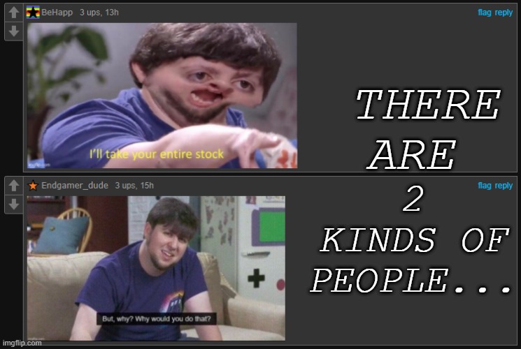There are two kinds of people... | 2 KINDS OF PEOPLE... THERE ARE | image tagged in but why why would you do that,i'll take your entire stock,i don't like where this is going,i have several questions | made w/ Imgflip meme maker