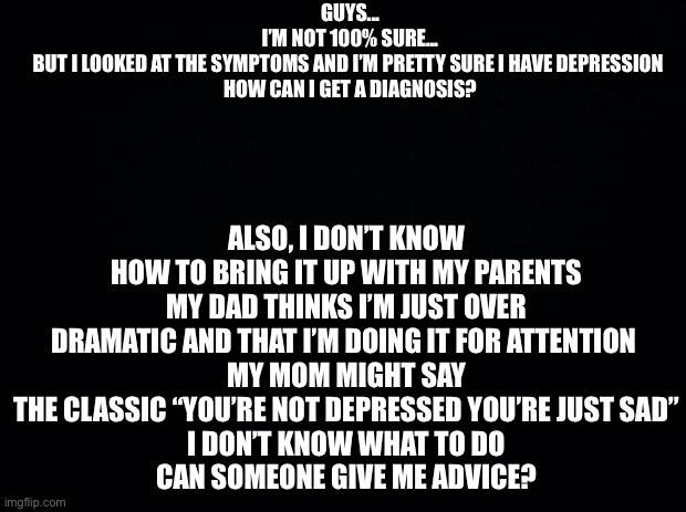 Can someone help? I’m not sure what to do | GUYS...
I’M NOT 100% SURE...
BUT I LOOKED AT THE SYMPTOMS AND I’M PRETTY SURE I HAVE DEPRESSION 
HOW CAN I GET A DIAGNOSIS? ALSO, I DON’T KNOW HOW TO BRING IT UP WITH MY PARENTS
MY DAD THINKS I’M JUST OVER DRAMATIC AND THAT I’M DOING IT FOR ATTENTION 
MY MOM MIGHT SAY THE CLASSIC “YOU’RE NOT DEPRESSED YOU’RE JUST SAD”
I DON’T KNOW WHAT TO DO
CAN SOMEONE GIVE ME ADVICE? | image tagged in black background | made w/ Imgflip meme maker