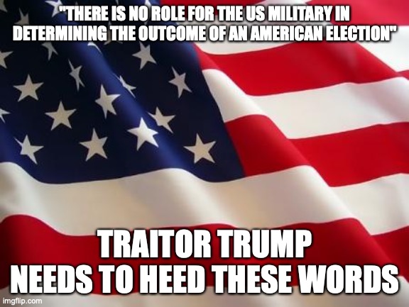 The crazy world we live in today | "THERE IS NO ROLE FOR THE US MILITARY IN DETERMINING THE OUTCOME OF AN AMERICAN ELECTION"; TRAITOR TRUMP NEEDS TO HEED THESE WORDS | image tagged in american flag | made w/ Imgflip meme maker