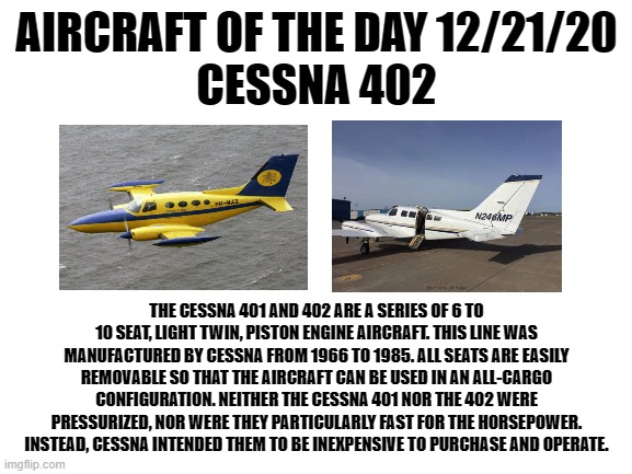 12/21/20 | AIRCRAFT OF THE DAY 12/21/20
CESSNA 402; THE CESSNA 401 AND 402 ARE A SERIES OF 6 TO 10 SEAT, LIGHT TWIN, PISTON ENGINE AIRCRAFT. THIS LINE WAS MANUFACTURED BY CESSNA FROM 1966 TO 1985. ALL SEATS ARE EASILY REMOVABLE SO THAT THE AIRCRAFT CAN BE USED IN AN ALL-CARGO CONFIGURATION. NEITHER THE CESSNA 401 NOR THE 402 WERE PRESSURIZED, NOR WERE THEY PARTICULARLY FAST FOR THE HORSEPOWER. INSTEAD, CESSNA INTENDED THEM TO BE INEXPENSIVE TO PURCHASE AND OPERATE. | image tagged in blank white template | made w/ Imgflip meme maker