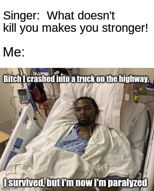This didnt actually happen. | Singer:  What doesn't kill you makes you stronger! Me:; Bitch I crashed into a truck on the highway. I survived, but i'm now i'm paralyzed | image tagged in blank white template,dark humor,parallel universe,survivor,car crash | made w/ Imgflip meme maker