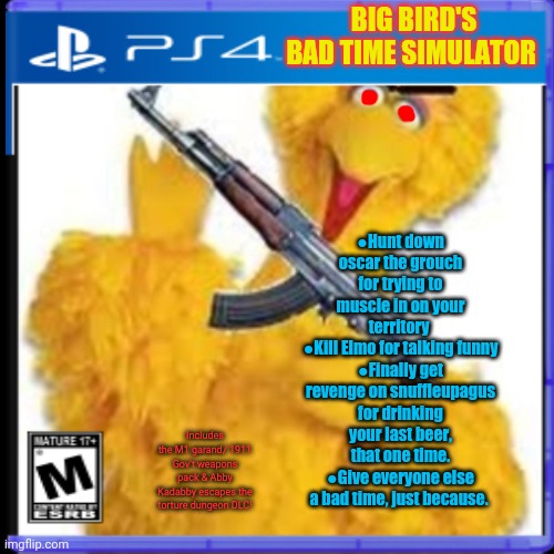 Best new ps4 game | BIG BIRD'S BAD TIME SIMULATOR; ●Hunt down oscar the grouch for trying to muscle in on your territory 
●Kill Elmo for talking funny
●Finally get revenge on snuffleupagus for drinking your last beer, that one time.
●Give everyone else a bad time, just because. Includes the M1 garand/ 1911 Gov't weapons pack & Abby Kadabby escapes the torture dungeon DLC! | image tagged in big bird,bad time,fake ps4 games,ak47,fake,video games | made w/ Imgflip meme maker