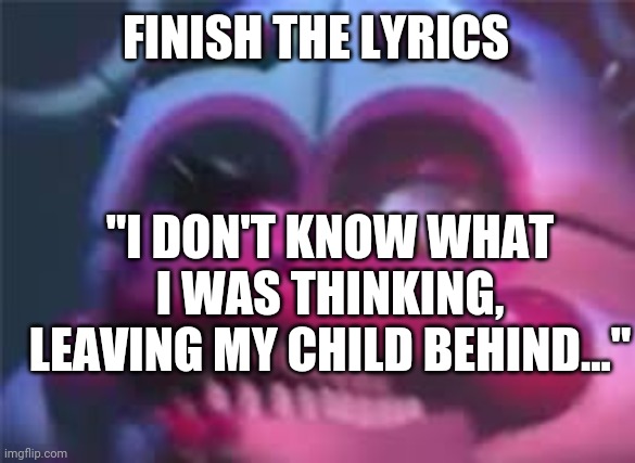 Fnaf | FINISH THE LYRICS; "I DON'T KNOW WHAT I WAS THINKING, LEAVING MY CHILD BEHIND..." | image tagged in fnaf | made w/ Imgflip meme maker