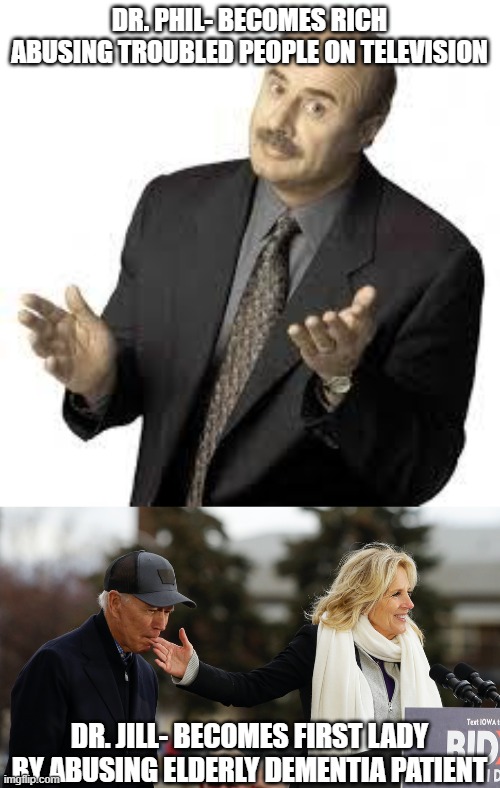 DR. PHIL- BECOMES RICH ABUSING TROUBLED PEOPLE ON TELEVISION; DR. JILL- BECOMES FIRST LADY BY ABUSING ELDERLY DEMENTIA PATIENT | image tagged in dr phil,minding the gaffes jill biden on duty as care-giver in chief | made w/ Imgflip meme maker
