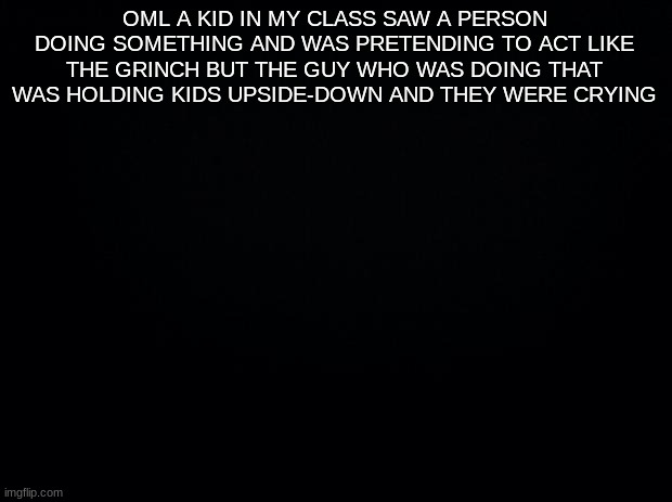I- | OML A KID IN MY CLASS SAW A PERSON DOING SOMETHING AND WAS PRETENDING TO ACT LIKE THE GRINCH BUT THE GUY WHO WAS DOING THAT WAS HOLDING KIDS UPSIDE-DOWN AND THEY WERE CRYING | image tagged in black background | made w/ Imgflip meme maker