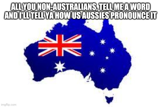 As you can probably tell, I am Australian | ALL YOU NON-AUSTRALIANS, TELL ME A WORD AND I'LL TELL YA HOW US AUSSIES PRONOUNCE IT | image tagged in australia | made w/ Imgflip meme maker