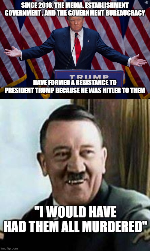 SINCE 2016, THE MEDIA, ESTABLISHMENT GOVERNMENT , AND THE GOVERNMENT BUREAUCRACY; HAVE FORMED A RESISTANCE TO PRESIDENT TRUMP BECAUSE HE WAS HITLER TO THEM; "I WOULD HAVE HAD THEM ALL MURDERED" | image tagged in donald trump,laughing hitler | made w/ Imgflip meme maker