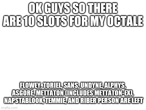 https://imgflip.com/i/4r4qey | OK GUYS SO THERE ARE 10 SLOTS FOR MY OCTALE; FLOWEY, TORIEL, SANS, UNDYNE, ALPHYS, ASGORE, METTATON (INCLUDES METTATON-EX),  NAPSTABLOOK, TEMMIE, AND RIBER PERSON ARE LEFT | image tagged in blank white template | made w/ Imgflip meme maker