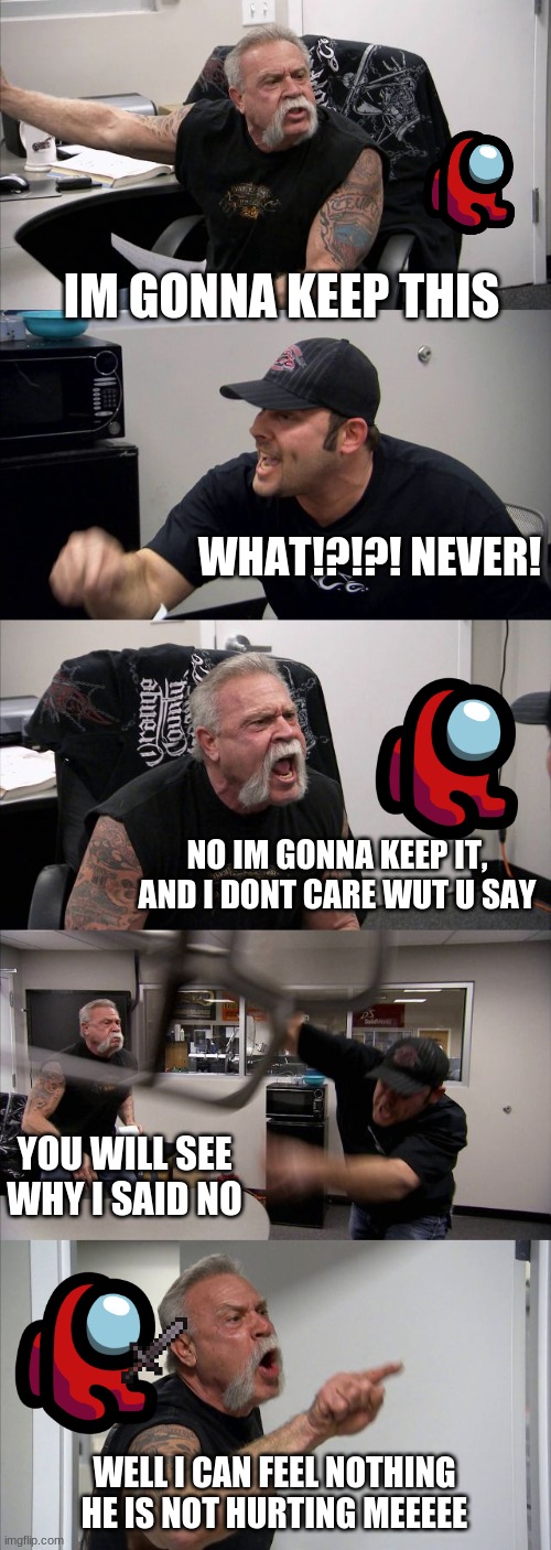 never keep these stuff | IM GONNA KEEP THIS; WHAT!?!?! NEVER! NO IM GONNA KEEP IT, AND I DONT CARE WUT U SAY; YOU WILL SEE WHY I SAID NO; WELL I CAN FEEL NOTHING HE IS NOT HURTING MEEEEE | image tagged in memes,american chopper argument | made w/ Imgflip meme maker