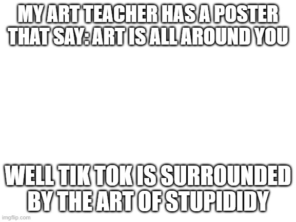 Blank White Template | MY ART TEACHER HAS A POSTER THAT SAY: ART IS ALL AROUND YOU; WELL TIK TOK IS SURROUNDED BY THE ART OF STUPIDIDY | image tagged in blank white template | made w/ Imgflip meme maker