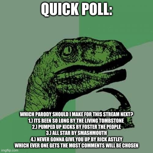 i need your help for this guys | QUICK POLL:; WHICH PARODY SHOULD I MAKE FOR THIS STREAM NEXT?
1.) ITS BEEN SO LONG BY THE LIVING TOMBSTONE 
2.) PUMPED UP KICKS BY FOSTER THE PEOPLE
3.) ALL STAR BY SMASHMOUTH
4.) NEVER GONNA GIVE YOU UP BY RICK ASTLEY
WHICH EVER ONE GETS THE MOST COMMENTS WILL BE CHOSEN | image tagged in memes,philosoraptor,polls | made w/ Imgflip meme maker