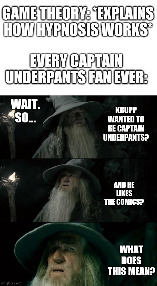Captain underpants | GAME THEORY: *EXPLAINS HOW HYPNOSIS WORKS*; EVERY CAPTAIN UNDERPANTS FAN EVER:; WAIT. SO... KRUPP WANTED TO BE CAPTAIN UNDERPANTS? AND HE LIKES THE COMICS? WHAT DOES THIS MEAN? | image tagged in memes,confused gandalf | made w/ Imgflip meme maker