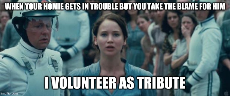 i volunteer as tribute | WHEN YOUR HOMIE GETS IN TROUBLE BUT YOU TAKE THE BLAME FOR HIM; I VOLUNTEER AS TRIBUTE | image tagged in i volunteer as tribute | made w/ Imgflip meme maker