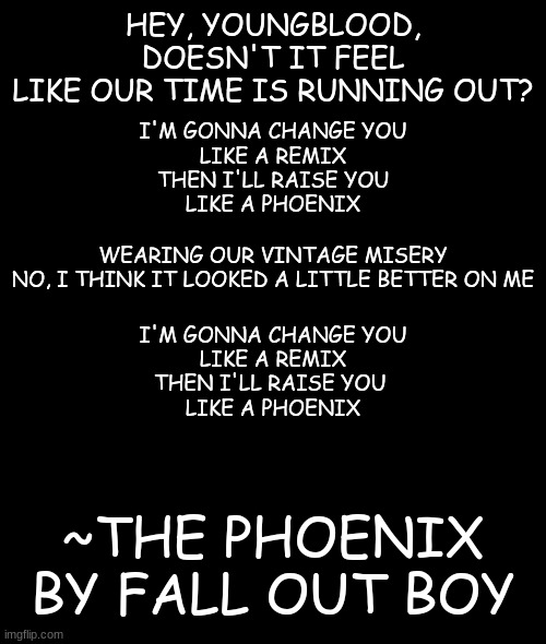https://genius.com/Fall-out-boy-the-phoenix-lyrics | HEY, YOUNGBLOOD,
DOESN'T IT FEEL
LIKE OUR TIME IS RUNNING OUT? I'M GONNA CHANGE YOU
LIKE A REMIX
THEN I'LL RAISE YOU
LIKE A PHOENIX; WEARING OUR VINTAGE MISERY
NO, I THINK IT LOOKED A LITTLE BETTER ON ME; I'M GONNA CHANGE YOU
LIKE A REMIX
THEN I'LL RAISE YOU 
LIKE A PHOENIX; ~THE PHOENIX
BY FALL OUT BOY | image tagged in lyrics,third post | made w/ Imgflip meme maker