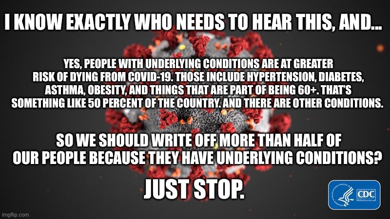 Covid 19 | I KNOW EXACTLY WHO NEEDS TO HEAR THIS, AND... YES, PEOPLE WITH UNDERLYING CONDITIONS ARE AT GREATER RISK OF DYING FROM COVID-19. THOSE INCLUDE HYPERTENSION, DIABETES, ASTHMA, OBESITY, AND THINGS THAT ARE PART OF BEING 60+. THAT’S SOMETHING LIKE 50 PERCENT OF THE COUNTRY. AND THERE ARE OTHER CONDITIONS. SO WE SHOULD WRITE OFF MORE THAN HALF OF OUR PEOPLE BECAUSE THEY HAVE UNDERLYING CONDITIONS? JUST STOP. | image tagged in covid 19,pandemic,disease | made w/ Imgflip meme maker