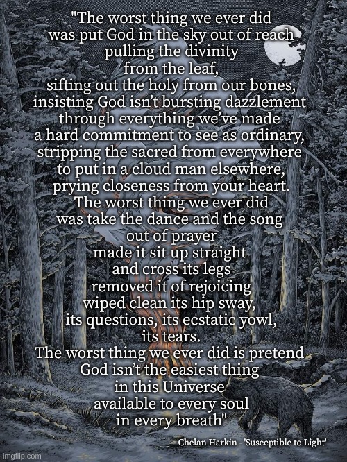 God in the Sky | "The worst thing we ever did
was put God in the sky out of reach
pulling the divinity
from the leaf,
sifting out the holy from our bones,
insisting God isn’t bursting dazzlement 
through everything we’ve made 
a hard commitment to see as ordinary, 
stripping the sacred from everywhere 
to put in a cloud man elsewhere,
prying closeness from your heart.
The worst thing we ever did
was take the dance and the song 
out of prayer
made it sit up straight 
and cross its legs
removed it of rejoicing
wiped clean its hip sway, 
its questions, its ecstatic yowl,
its tears.
The worst thing we ever did is pretend 
God isn’t the easiest thing 
in this Universe 
available to every soul
in every breath"; Chelan Harkin - 'Susceptible to Light' | image tagged in chelan harkin,the worst thing | made w/ Imgflip meme maker