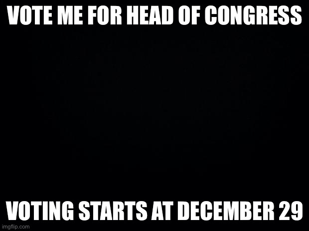 Vote pls | VOTE ME FOR HEAD OF CONGRESS; VOTING STARTS AT DECEMBER 29 | image tagged in black background | made w/ Imgflip meme maker
