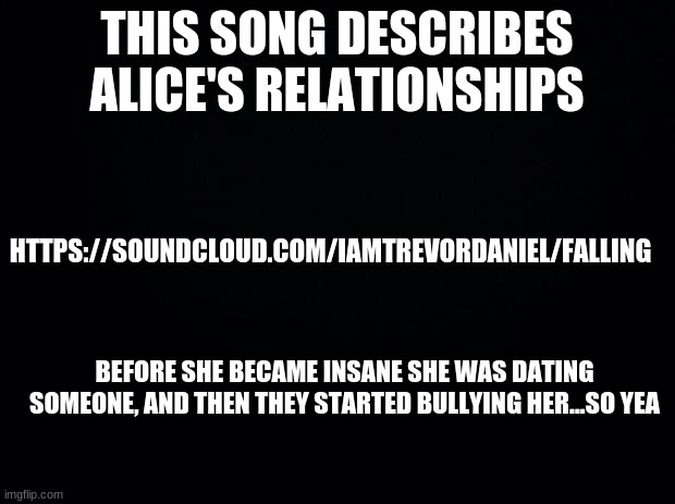 Black background | THIS SONG DESCRIBES ALICE'S RELATIONSHIPS; HTTPS://SOUNDCLOUD.COM/IAMTREVORDANIEL/FALLING; BEFORE SHE BECAME INSANE SHE WAS DATING SOMEONE, AND THEN THEY STARTED BULLYING HER...SO YEA | image tagged in black background | made w/ Imgflip meme maker