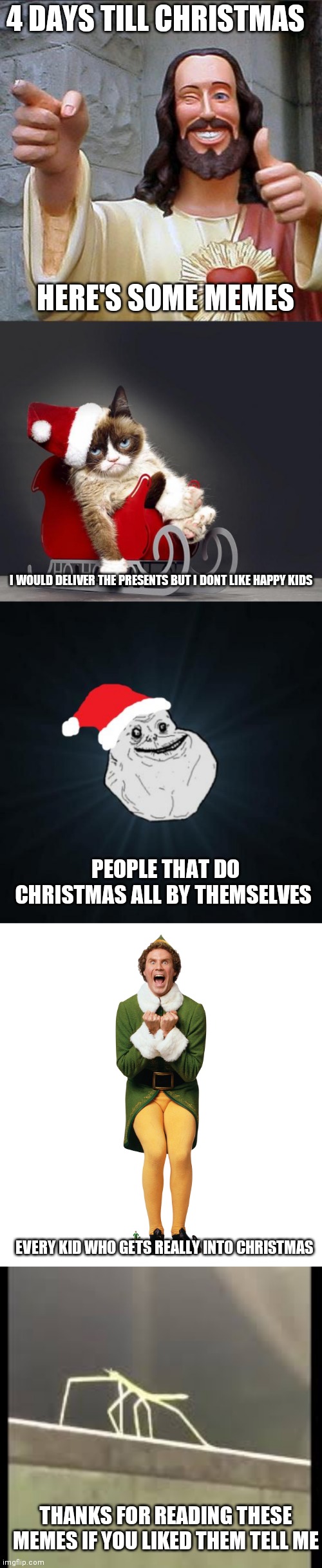 5 memes in 1 four days till Christmas! |  4 DAYS TILL CHRISTMAS; HERE'S SOME MEMES; I WOULD DELIVER THE PRESENTS BUT I DONT LIKE HAPPY KIDS; PEOPLE THAT DO CHRISTMAS ALL BY THEMSELVES; EVERY KID WHO GETS REALLY INTO CHRISTMAS; THANKS FOR READING THESE MEMES IF YOU LIKED THEM TELL ME | image tagged in memes,buddy christ,grumpy cat christmas hd,forever alone christmas,christmas elf,stickbug | made w/ Imgflip meme maker
