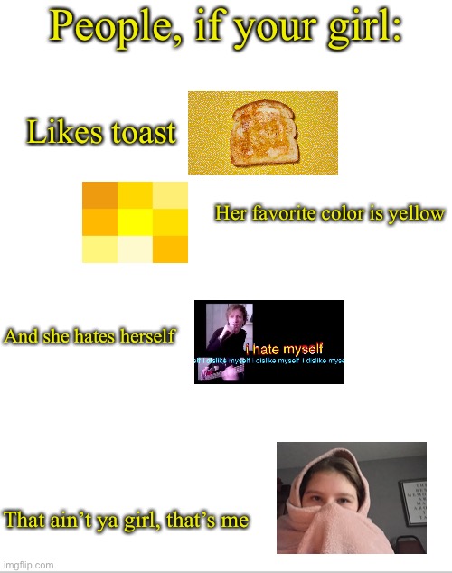 T r e n d | People, if your girl:; Likes toast; Her favorite color is yellow; And she hates herself; That ain’t ya girl, that’s me | image tagged in blank white template | made w/ Imgflip meme maker