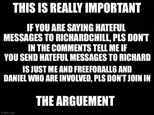 Really important | THIS IS REALLY IMPORTANT; IF YOU ARE SAYING HATEFUL MESSAGES TO RICHARDCHILL, PLS DON’T; IN THE COMMENTS TELL ME IF YOU SEND HATEFUL MESSAGES TO RICHARD; IS JUST ME AND FREEFORALL6 AND DANIEL WHO ARE INVOLVED, PLS DON’T JOIN IN; THE ARGUEMENT | image tagged in black background | made w/ Imgflip meme maker