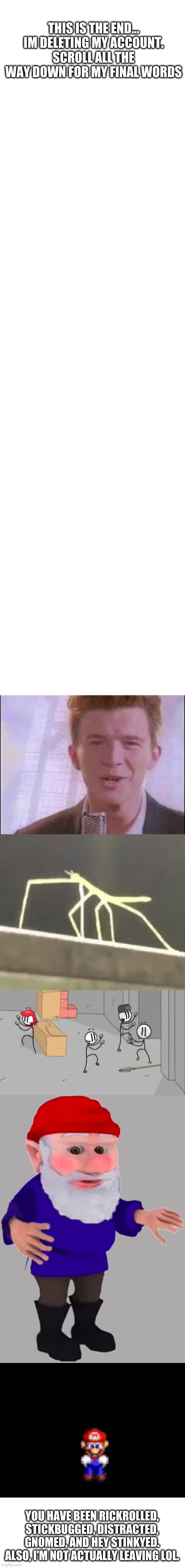 that's all folks... | THIS IS THE END...
IM DELETING MY ACCOUNT. SCROLL ALL THE WAY DOWN FOR MY FINAL WORDS; YOU HAVE BEEN RICKROLLED, STICKBUGGED, DISTRACTED, GNOMED, AND HEY STINKYED. ALSO, I'M NOT ACTUALLY LEAVING LOL. | image tagged in memes,last words,sad | made w/ Imgflip meme maker